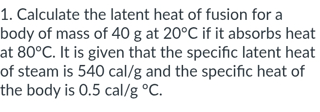 Calculate the latent heat of fusion for a 
body of mass of 40 g at 20°C if it absorbs heat 
at 80°C. It is given that the specifc latent heat 
of steam is 540 cal/g and the specific heat of 
the body is 0.5cal/g°C.