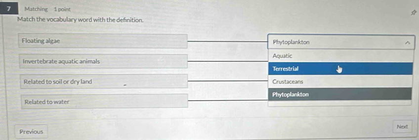 Matching 1 point
Match the vocabulary word with the defnition.
Floating algae Phytoplankton ^
Aquatic
Invertebrate aquatic animals
Terrestrial
Related to soil or dry land Crustaceans
Related to water Phytoplankton
Previous Next