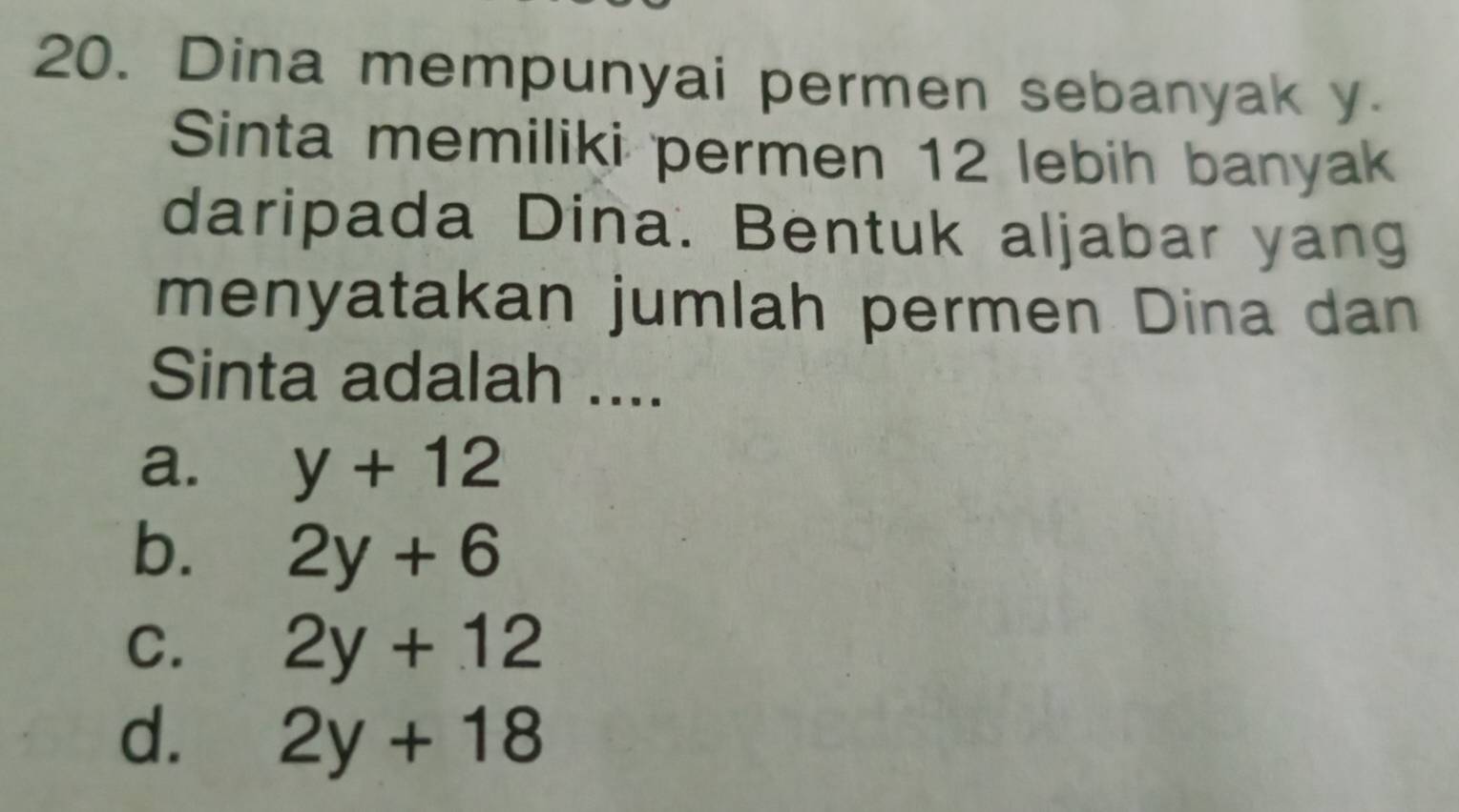 Dina mempunyai permen sebanyak y
Sinta memiliki permen 12 lebih banyak
daripada Dina. Bentuk aljabar yang
menyatakan jumlah permen Dina dan
Sinta adalah ....
a. y+12
b. 2y+6
C. 2y+12
d. 2y+18