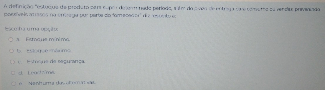 A definição "estoque de produto para suprir determinado período, além do prazo de entrega para consumo ou vendas, prevenindo
possíveis atrasos na entrega por parte do fornecedor" diz respeito a:
Escolha uma opção:
a. Estoque mínimo.
b. Estoque máximo.
c. Estoque de segurança.
d. Lead time.
e. Nenhuma das alternativas.