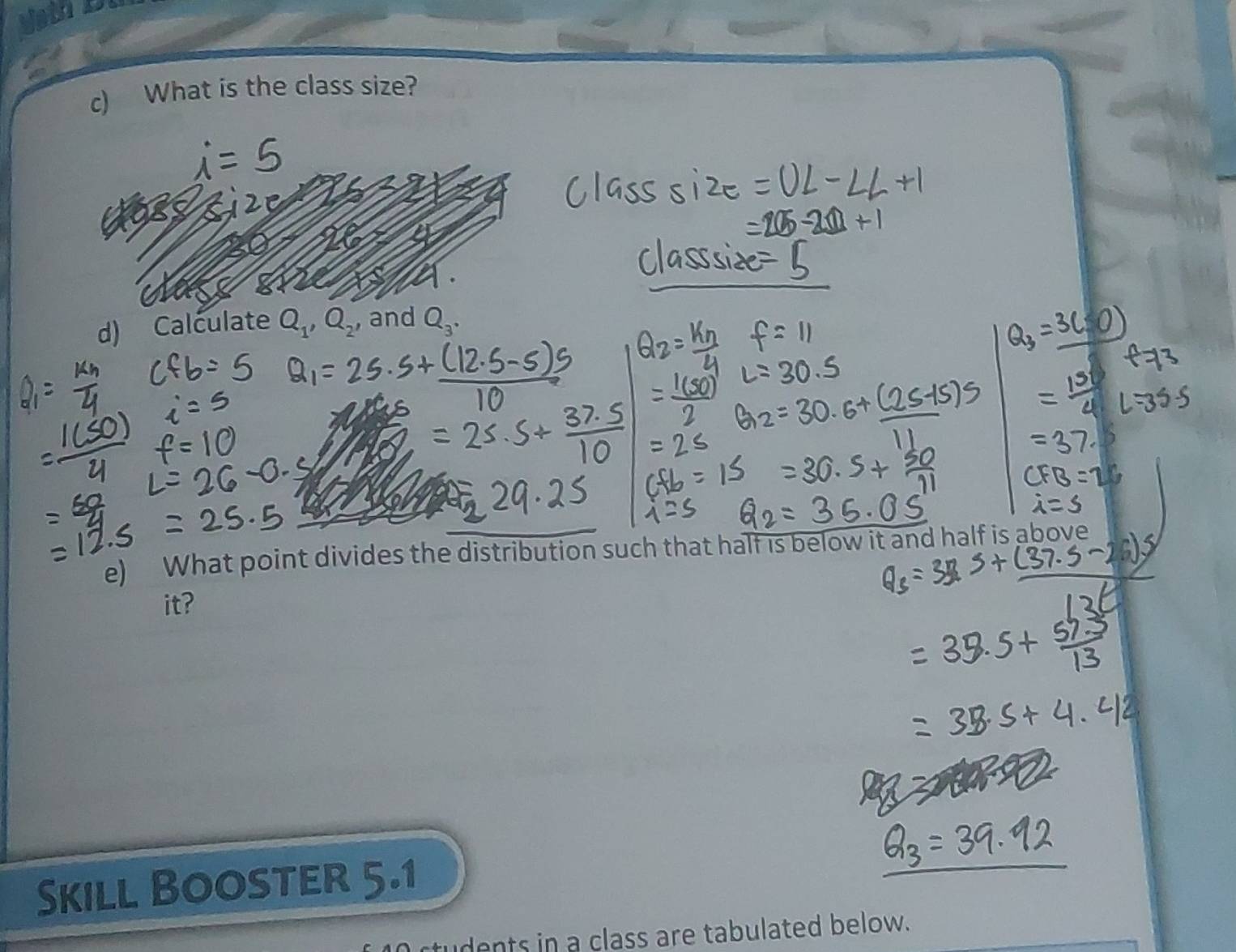 What is the class size? 
d) Calculate Q_1, Q_2 , and Q_3. 
e) What point divides the distribution such that half is below it and half is above 
it? 
Skill Booster 5.1 
rtudents in a class are tabulated below.