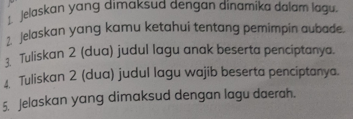 Jelaskan yang dimaksud dengan dinamika dalam lagu. 
2. Jelaskan yang kamu ketahui tentang pemimpin aubade. 
3. Tuliskan 2 (dua) judul lagu anak beserta penciptanya. 
4. Tuliskan 2 (dua) judul lagu wajib beserta penciptanya. 
5. Jelaskan yang dimaksud dengan lagu daerah.