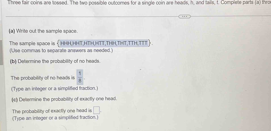 Three fair coins are tossed. The two possible outcomes for a single coin are heads, h, and tails, t. Complete parts (a) thro 
(a) Write out the sample space. 
The sample space is  HHH,HHT,HTH,HTT,THH,THT,TTH,TTT 
(Use commas to separate answers as needed.) 
(b) Determine the probability of no heads. 
The probability of no heads is  1/8 . 
(Type an integer or a simplified fraction.) 
(c) Determine the probability of exactly one head. 
The probability of exactly one head is □. 
(Type an integer or a simplified fraction.)