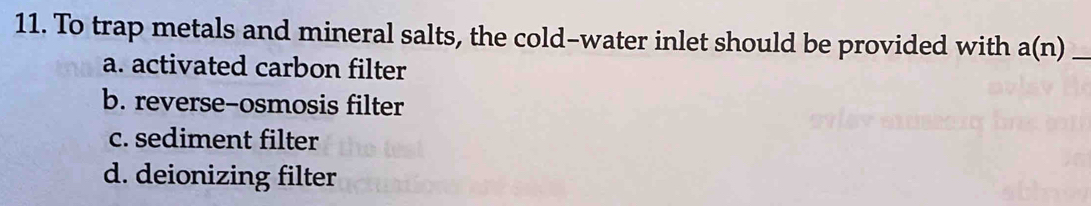 To trap metals and mineral salts, the cold-water inlet should be provided with a(n) _
a. activated carbon filter
b. reverse-osmosis filter
c. sediment filter
d. deionizing filter