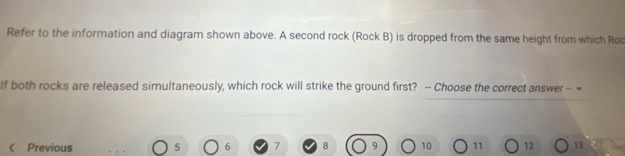 Refer to the information and diagram shown above. A second rock (Rock B) is dropped from the same height from which Roo 
If both rocks are released simultaneously, which rock will strike the ground first? -- Choose the correct answer -- ~ 
Previous 5 6 7 8 9 10 11 12 13