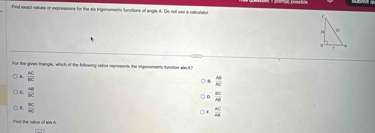 ustion: 1 point(s) possible übmit q
Find exact values or expressions for the six trigonometric functions of angle A. Do not use a calculator. 
For the given triangle, which of the following ratios represents the trigonometric function sin A?
A.  AC/BC 
B.  AB/AC 
C.  AB/BC 
D.  BC/AB 
E.  BC/AC  F.  AC/AB 
Find the value of sin A.