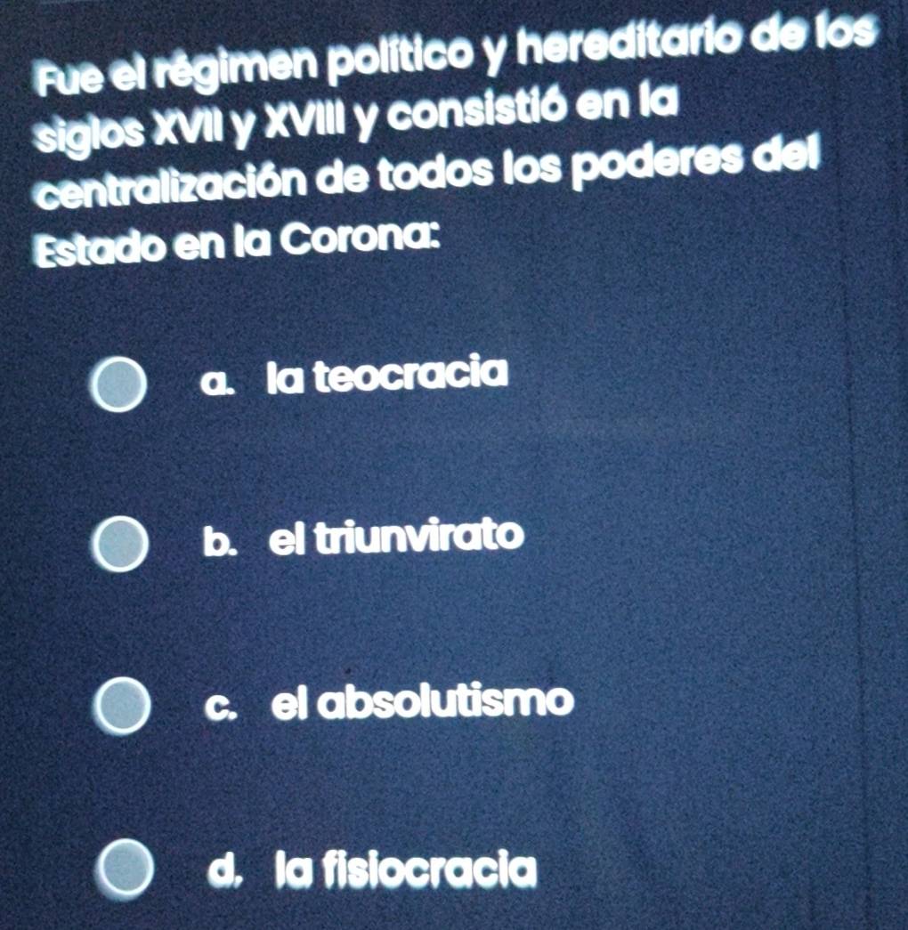 Fue el régimen político y hereditario de los
siglos XVII y XVIII y consistió en la
centralización de todos los poderes del
Estado en la Corona:
a. la teocracia
b. el triunvirato
c. el absolutismo
d. la fisiocracia