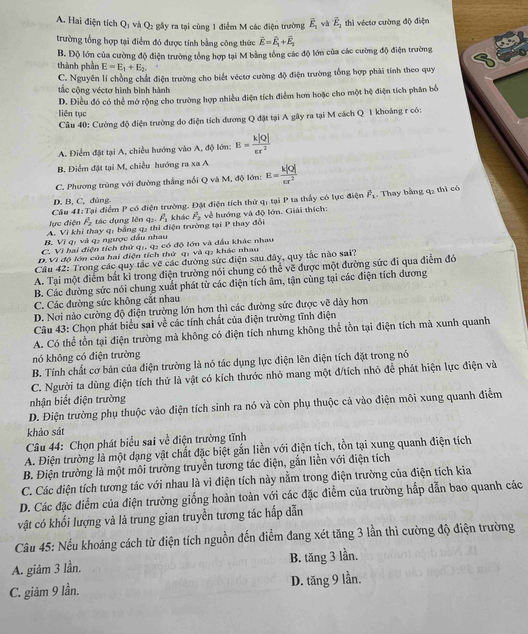 A. Hai điện tích Q_1 và Q_2 gây ra tại cùng 1 điểm M các điện trường vector E_1 yà vector E_2 thì véctơ cường độ điện
trường tổng hợp tại điểm đó được tính bằng công thức vector E=vector E_1+vector E_2
B. Độ lớn của cường độ điện trường tổng hợp tại M bằng tổng các độ lớn của các cường độ điện trường
thành phần E=E_1+E_2.
C. Nguyên lí chồng chất điện trường cho biết véctơ cường độ điện trường tổng hợp phải tính theo quy
tắc cộng véctơ hình bình hành
D. Điều đó có thể mở rộng cho trường hợp nhiều điện tích điểm hơn hoặc cho một hệ điện tích phân bố
liên tục
Câu 40: Cường độ điện trường do điện tích dương Q đặt tại A gây ra tại M cách Q 1 khoảng r có:
A. Điểm đặt tại A, chiều hướng vào A, độ lớn: E= k|Q|/varepsilon r^2 
B. Điểm đặt tại M, chiều hướng ra xa A
C. Phương trùng với đường thẳng nối Q và M, độ lớn: E= k|Q|/varepsilon r^2 
Câu 41 :Tại điểm P có điện trường. Đặt điện tích thử qỉ tại P ta thấy có lực điện vector F_1. Thay bằng q2 thì có
D. B, C, đúng.
lực điện vector F_2 tác dụng lên q2. vector F_1 khác vector F_2 về hướng và độ lớn. Giải thích:
A. Vì khi thay qị bằng q2 thì điện trường tại P thay đổi
B. Vì q1 và q2 ngược dấu nhau
C. Vì hai điện tích thử q1, q2 có độ lớn và dấu khác nhau
D.Vì độ lớn của hai điện tích thử q1 và q2 khác nhau
Câu 42: Trong các quy tắc vẽ các đường sức điện sau đây, quy tắc nào sai?
A. Tại một điểm bất kì trong điện trường nói chung có thể vẽ được một đường sức đi qua điểm đó
B. Các đường sức nói chung xuất phát từ các điện tích âm, tận cùng tại các điện tích dương
C. Các đường sức không cắt nhau
D. Nơi nào cường độ điện trường lớn hơn thì các đường sức được vẽ dày hơn
Câu 43: Chọn phát biểu sai về các tính chất của điện trường tĩnh điện
A. Có thể tồn tại điện trường mà không có điện tích nhưng không thể tồn tại điện tích mà xunh quanh
nó không có điện trường
B. Tính chất cơ bản của điện trường là nó tác dụng lực điện lên điện tích đặt trong nó
C. Người ta dùng điện tích thử là vật có kích thước nhỏ mang một đ/tích nhỏ để phát hiện lực điện và
nhận biết điện trường
D. Điện trường phụ thuộc vào điện tích sinh ra nó và còn phụ thuộc cả vào điện môi xung quanh điểm
khảo sát
Câu 44: Chọn phát biểu sai về điện trường tĩnh
A. Điện trường là một dạng vật chất đặc biệt gắn liền với điện tích, tồn tại xung quanh điện tích
B. Điện trường là một môi trường truyền tương tác điện, gắn liền với điện tích
C. Các điện tích tương tác với nhau là vì điện tích này nằm trong điện trường của điện tích kia
D. Các đặc điểm của điện trường giống hoàn toàn với các đặc điểm của trường hấp dẫn bao quanh các
vật có khối lượng và là trung gian truyền tương tác hấp dẫn
Cầu 45: Nếu khoảng cách từ điện tích nguồn đến điểm đang xét tăng 3 lần thì cường độ điện trường
A. giảm 3 lần. B. tăng 3 lần.
C. giảm 9 lần. D. tăng 9 lần.