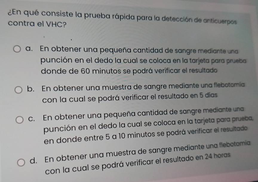 ¿En qué consiste la prueba rápida para la detección de anticuerpos
contra el VHC?
a. En obtener una pequeña cantidad de sangre mediante una
punción en el dedo la cual se coloca en la tarjeta para prueba
donde de 60 minutos se podrá verificar el resultado
b. En obtener una muestra de sangre mediante una flebotomía
con la cual se podrá verificar el resultado en 5 días
c. En obtener una pequeña cantidad de sangre mediante una
punción en el dedo la cual se coloca en la tarjeta para prueba,
en donde entre 5 a 10 minutos se podrá verificar el resultado
d. En obtener una muestra de sangre mediante una flebotomia
con la cual se podrá verificar el resultado en 24 horas