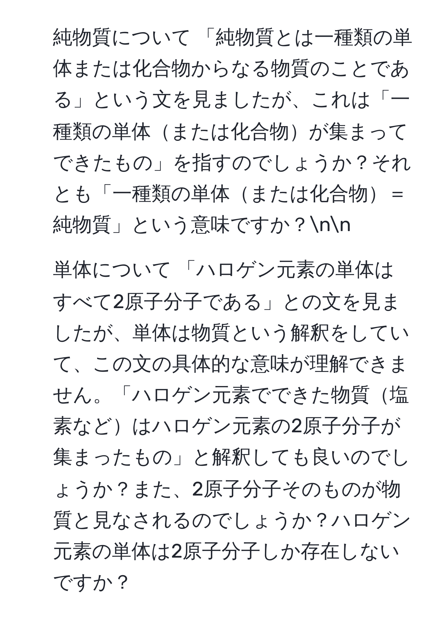 純物質について 「純物質とは一種類の単体または化合物からなる物質のことである」という文を見ましたが、これは「一種類の単体または化合物が集まってできたもの」を指すのでしょうか？それとも「一種類の単体または化合物＝純物質」という意味ですか？nn
2. 単体について 「ハロゲン元素の単体はすべて2原子分子である」との文を見ましたが、単体は物質という解釈をしていて、この文の具体的な意味が理解できません。「ハロゲン元素でできた物質塩素などはハロゲン元素の2原子分子が集まったもの」と解釈しても良いのでしょうか？また、2原子分子そのものが物質と見なされるのでしょうか？ハロゲン元素の単体は2原子分子しか存在しないですか？