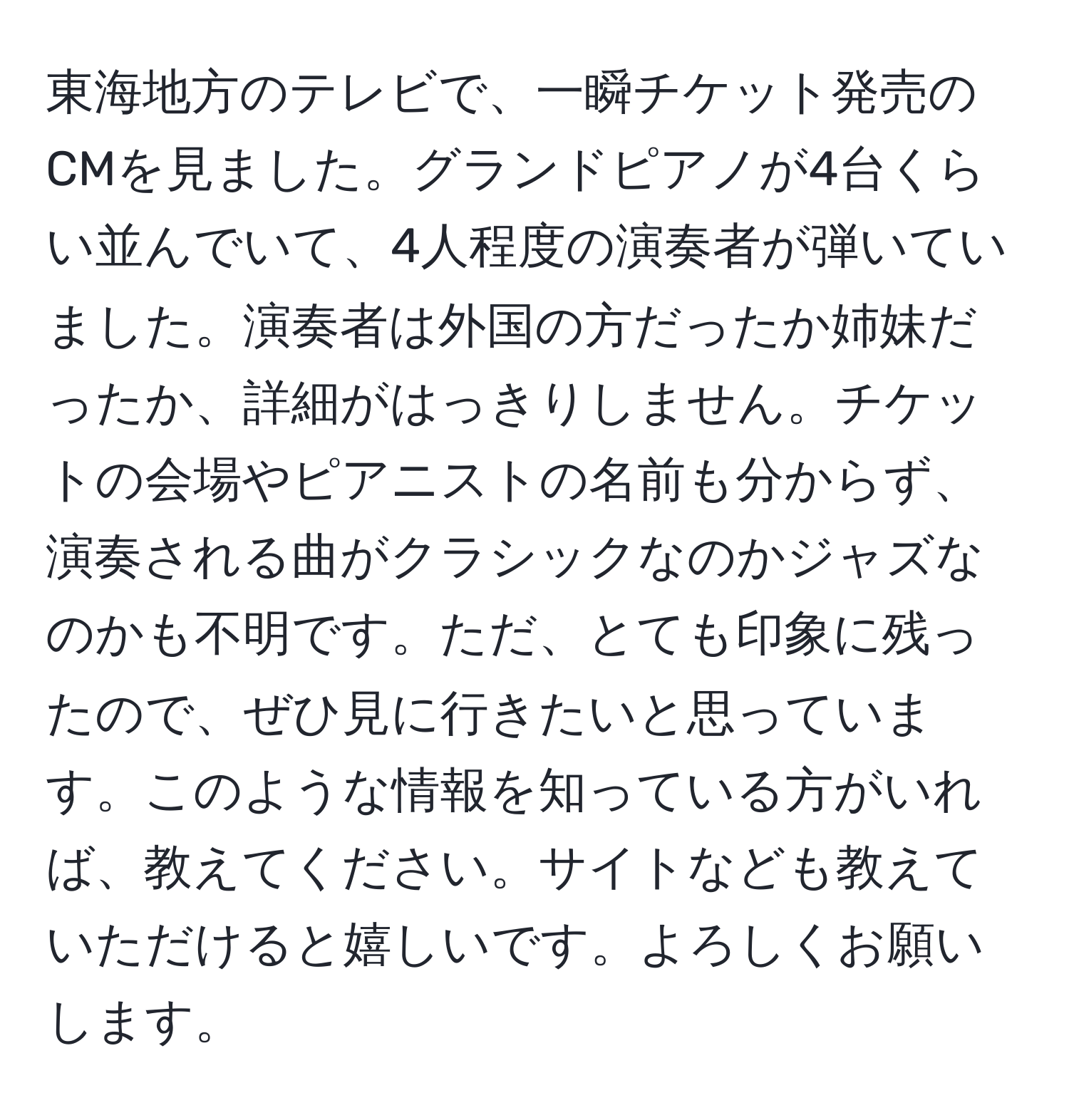 東海地方のテレビで、一瞬チケット発売のCMを見ました。グランドピアノが4台くらい並んでいて、4人程度の演奏者が弾いていました。演奏者は外国の方だったか姉妹だったか、詳細がはっきりしません。チケットの会場やピアニストの名前も分からず、演奏される曲がクラシックなのかジャズなのかも不明です。ただ、とても印象に残ったので、ぜひ見に行きたいと思っています。このような情報を知っている方がいれば、教えてください。サイトなども教えていただけると嬉しいです。よろしくお願いします。