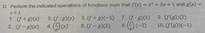 Perform the indicated operations of functions such that f(x)=x^2+2x+1 and g(x)=
x+1
1. (f+g)(x) 3. (f· g)(x) 5. (f+g)(-1) 7. (f· g)(1) 9. (f(g))(2)
2. (f-g)(x) 4. ( f/g )(x) 6. (f-g)(2) 8. ( f/g )(-3) 10. (f(g))(-1)