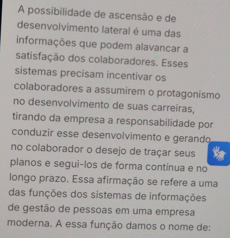 A possibilidade de ascensão e de 
desenvolvimento lateral é uma das 
informações que podem alavancar a 
satisfação dos colaboradores. Esses 
sistemas precisam incentivar os 
colaboradores a assumirem o protagonismo 
no desenvolvimento de suas carreiras, 
tirando da empresa a responsabilidade por 
conduzir esse desenvolvimento e gerando 
no colaborador o desejo de traçar seus 
planos e segui-los de forma contínua e no 
longo prazo. Essa afirmação se refere a uma 
das funções dos sistemas de informações 
de gestão de pessoas em uma empresa 
moderna. A essa função damos o nome de: