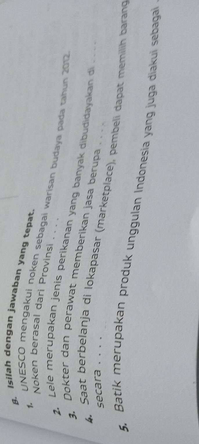 Isilah dengan jawaban yang tepat. 
Noken berasal dari Provinsi . . . . 
1. UNESCO mengakui noken sebagai warisan budaya pada tahun 2012 
2. Lele merupakan jenis perikanan yang banyak dibudidayakan di .. 
3. Dokter dan perawat memberikan jasa berupa 
secara . . . . 
4. Saat berbelanja di lokapasar (marketplace), pembeli dapat memilih barang 
5. Batik merupakan produk unggulan Indonesia yang juga diakui sebagai