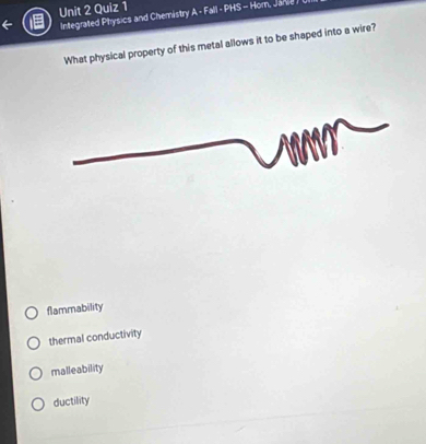 Integrated Physics and Chemistry A - Fall - PHS - Hom, Janie 
What physical property of this metal allows it to be shaped into a wire?
flammability
thermal conductivity
malleability
ductility