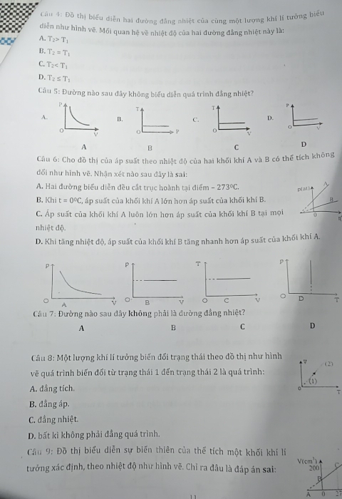 Đồ thị biểu diễn hai đường đẳng nhiệt của cùng một lượng khí lí tưởng biểu
diễn như hình vẽ. Mối quan hệ về nhiệt độ của hai đường đẳng nhiệt này là:
A. T_2>T_1
B. T_2=T_1
C. T_2
D. T_2≤ T_1
Câu 5: Đường nào sau đây không biểu diễn quá trình đầng nhiệt?
T T
A. B. C. D.
。
P 0 v
A B
C D
Câu 6: Cho đồ thị của áp suất theo nhiệt độ của hai khối khí A và B có thể tích không
đổi như hình vẽ. Nhận xét nào sau đây là sai:
A. Hai đường biểu diễn đều cất trục hoành tại điểm -273°C.
B. Khi t=0°C C, áp suất của khối khí A lớn hơn áp suất của khối khí B.
C. Áp suất của khối khí A luôn lớn hơn áp suất của khối khí B tại mọi
nhiệt độ.
D. Khi tăng nhiệt độ, áp suất của khối khí B tăng nhanh hơn áp suất của khối khí A,
p 
。 B V 
Câu 7: Đường nào sau đây không phải là đường đẳng nhiệt?
A
B C D
Câu 8: Một lượng khí lí tưởng biến đổi trạng thái theo đồ thị như hình  V
vẽ quá trình biến đổi từ trạng thái 1 đến trạng thái 2 là quá trình: (2)
(1)
A. đẳng tích.
0
T
B. đẳng áp.
C. đẳng nhiệt.
D. bất kì không phải đẳng quá trình.
Cầu 9: Đồ thị biểu diễn sự biến thiên của thể tích một khối khi lí
tưởng xác định, theo nhiệt độ như hình vẽ. Chỉ ra đầu là đáp án sai: