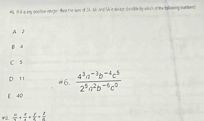 #6. If A is any positive integer then the sum of 2A. 4A. and 5A is aways divsible by which of the following numbers?
A 2
B 4
C 5
11
#6.  (4^3a^(-3)b^(-4)c^5)/2^5a^2b^(-6)c^0 
E 40
#8.  w/2 + x/4 + y/5 + z/6 