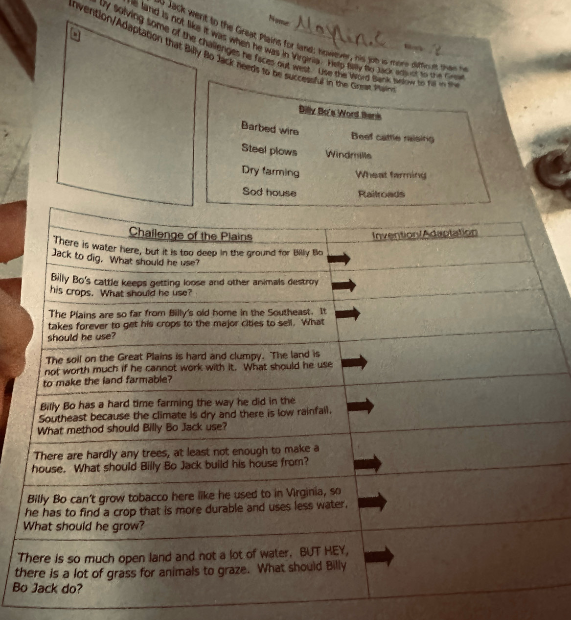 Nome
a
o Jack went to the Great Plains for land; however, his job is more diffioult then he
nvention/Adaptation that Billy Bo Jack needs to be successiful in the Grsat Pai_
e land is not like it was when he was in Virginia. Help filly to Jack adjust to the Grea
Rork
by solving some of the challeriges he faces out west. Use the Word Sank selow to hill in th
Billy Bo's Word tenk
Barbed wire
Beef cattle raising
Steel plows Windmille
Dry farming Wheat farming
Sod house Raitroads
T
t
B