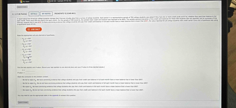 My Acot  HW 20: 1 sample HT %
Sumit Acmar
2. [~/1.36 Paints] DETAILS MY NOTES PECKSTAT2 12.3.049.MI.S.
A report about how American college students manage their finances includes dota from a survey of collage students. Each person in a representative sample of 793 college students was asked if they had one or more credit cards and if so, whether they paid their balance in fu
each month. There were 50 ha paid in full each month. For this saimple of 500 students, the sample mean credit card balance was reported to be $835. The sample standard deviation of the credit cand balances for thee 500 shudents was not reported, hut for puoss of 
a significance level of 0.01. eencise, upose that it was $20. Is there convincing evidence that college students who pay their credit card bafance in ful each month have a mean balance that is lower than $907, the value reported for all colege students with credit cards? Carry out yhes 
 USE SALT
Sere the eoroncisle and and afternative iootheses
a^2R+90t
x<90°
mu >90°
x+103
a^2palpha 90°
x!= k^(300)
mu =907
U=>90
Fied the test stalistic and Prvalue. (Round your test statistic to one decimal place and your Prvalue to three decimal places."
1= _
Peatus =_
b We have convincing evidence that coflege students who pay their credit card balance in full each month have a mean balance that is lower than $907.
He fal to reject Hy. He do not have convincing evidence that college students who pay their credit card balance in full each month have a mean balance that is lower than $907.
We have convincing evidence that college students who pay their credit card balance in full each month have a mean balance that is sower than $907.
^14= We do not have convincing evidence that college students who pay their credit card balance in full each month have a mean balance that is lower than $907.
You may need to use the appropriate table in the appendix to anowar this question.
Subnil Acssar