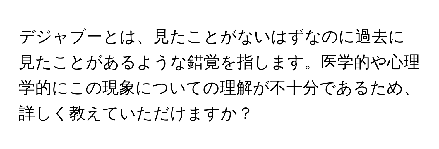 デジャブーとは、見たことがないはずなのに過去に見たことがあるような錯覚を指します。医学的や心理学的にこの現象についての理解が不十分であるため、詳しく教えていただけますか？