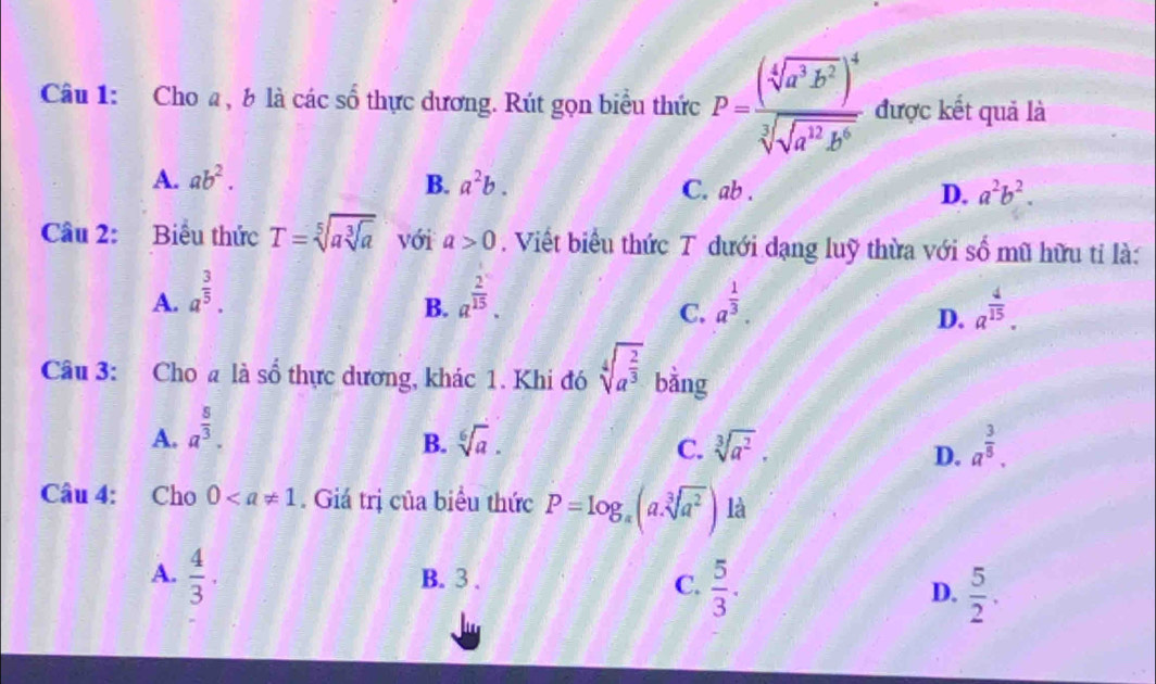 Cho a, b là các số thực dương. Rút gọn biểu thức P=frac (sqrt[4](a^3b^2))^4sqrt[3](sqrt a^(12)b^6) được kết quả là
A. ab^2. B. a^2b. C. ab. D. a^2b^2. 
Câu 2: Biểu thức T=sqrt[5](asqrt [3]a) với a>0. Viết biểu thức T dưới dạng luỹ thừa với số mũ hữu tỉ là:
A. a^(frac 3)5. a^(frac 2)15. a^(frac 1)3. a^(frac 4)15. 
B.
C.
D.
Câu 3: Cho a là số thực dương, khác 1. Khi đó sqrt[4](a^(frac 2)3) bằng
A. a^(frac 5)3.
B. sqrt[6](a). C. sqrt[3](a^2). a^(frac 3)8. 
D.
Câu 4: Cho 0. Giá trị của biểu thức P=log _a(a.sqrt[3](a^2)) là
A.  4/3 . B. 3.
C.  5/3 .  5/2 . 
D.