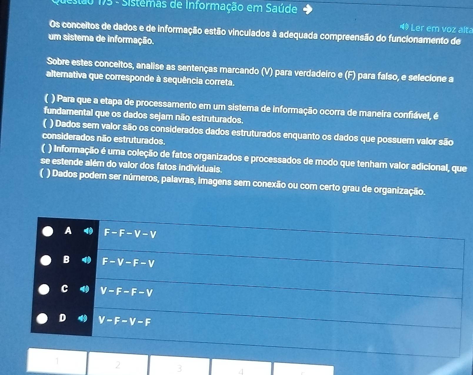 Stão 175 - Sistemas de Informação em Saúde
Ler em voz alta
Os conceitos de dados e de informação estão vinculados à adequada compreensão do funcionamento de
um sistema de informação.
Sobre estes conceitos, analise as sentenças marcando (V) para verdadeiro e (F) para falso, e selecione a
alternativa que corresponde à sequência correta.
) Para que a etapa de processamento em um sistema de informação ocorra de maneira confiável, é
fundamental que os dados sejam não estruturados.
( ) Dados sem valor são os considerados dados estruturados enquanto os dados que possuem valor são
considerados não estruturados.
( ) Informação é uma coleção de fatos organizados e processados de modo que tenham valor adicional, que
se estende além do valor dos fatos individuais.
 ) Dados podem ser números, palavras, imagens sem conexão ou com certo grau de organização.
A F-F-V-V
B F-V-F-V
c V-F-F-V
D V-F-V-F
1
2
3
4