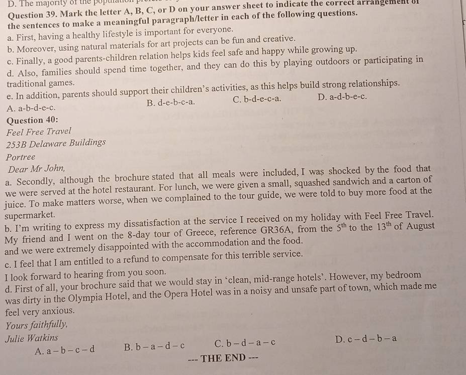 The majority of the poptto
Question 39. Mark the letter A, B, C, or D on your answer sheet to indicate the correct arrangement of
the sentences to make a meaningful paragraph/letter in each of the following questions.
a. First, having a healthy lifestyle is important for everyone.
b. Moreover, using natural materials for art projects can be fun and creative.
c. Finally, a good parents-children relation helps kids feel safe and happy while growing up.
d. Also, families should spend time together, and they can do this by playing outdoors or participating in
traditional games.
e. In addition, parents should support their children’s activities, as this helps build strong relationships.
A. a-b-c l-e-c. B. d-e-b-c-a. C. b-d-e-c-a. D. a-d-b-e-c.
Question 40:
Feel Free Travel
253B Delaware Buildings
Portree
Dear Mr John,
a. Secondly, although the brochure stated that all meals were included, I was shocked by the food that
we were served at the hotel restaurant. For lunch, we were given a small, squashed sandwich and a carton of
juice. To make matters worse, when we complained to the tour guide, we were told to buy more food at the
supermarket.
b. I’m writing to express my dissatisfaction at the service I received on my holiday with Feel Free Travel.
My friend and I went on the 8-day tour of Greece, reference GR36A, from the 5^(th) to the 13^(th) of August
and we were extremely disappointed with the accommodation and the food.
c. I feel that I am entitled to a refund to compensate for this terrible service.
I look forward to hearing from you soon.
d. First of all, your brochure said that we would stay in ‘clean, mid-range hotels’. However, my bedroom
was dirty in the Olympia Hotel, and the Opera Hotel was in a noisy and unsafe part of town, which made me
feel very anxious.
Yours faithfully,
Julie Watkins D. c-d-b-a
A. a-b-c-d B. b-a-d-c C. b-d-a-c
--- THE END ---