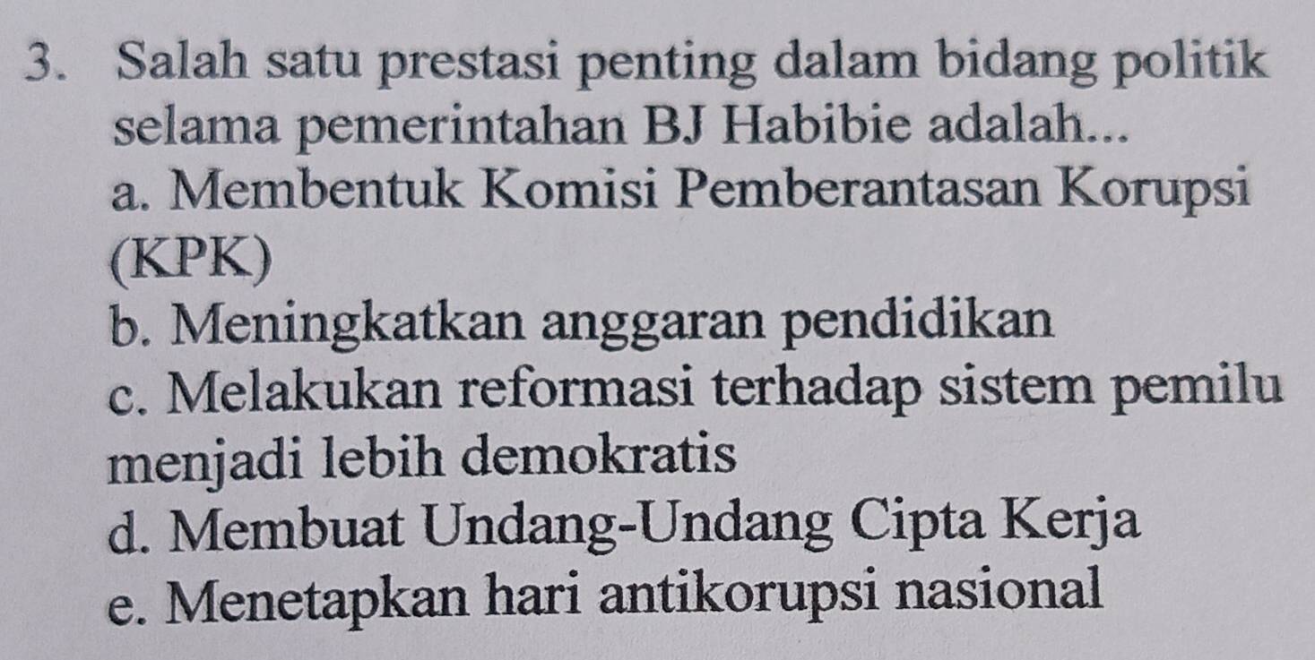 Salah satu prestasi penting dalam bidang politik
selama pemerintahan BJ Habibie adalah...
a. Membentuk Komisi Pemberantasan Korupsi
(KPK)
b. Meningkatkan anggaran pendidikan
c. Melakukan reformasi terhadap sistem pemilu
menjadi lebih demokratis
d. Membuat Undang-Undang Cipta Kerja
e. Menetapkan hari antikorupsi nasional