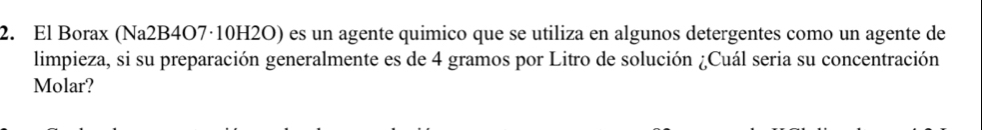 El Borax (Na2B4O7·10H2O) es un agente quimico que se utiliza en algunos detergentes como un agente de 
limpieza, si su preparación generalmente es de 4 gramos por Litro de solución ¿Cuál seria su concentración 
Molar?