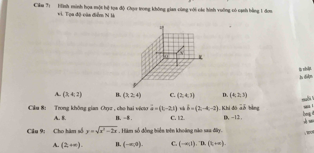 Hình minh họa một hệ tọa độ Oxyz trong không gian cùng với các hình vuông có cạnh bằng 1 đơn
vi. Tọa độ của điểm N là
=1
N
0
ữ nhật
h diện
3
A. (3;4;2) B. (3;2;4) C. (2;4;3) D. (4;2;3)
muối l
Câu 8: Trong không gian Oxyz , cho hai véctơ vector a=(1;-2;1) và vector b=(2;-4;-2). Khi đó vector avector b bằng
sau t
Ông ở
A. 8. B. −8. C. 12. D. -12.
ề sai
Câu 9: Cho hàm số y=sqrt(x^2-2x). Hàm số đồng biến trên khoảng nào sau đây.
tror
A. (2;+∈fty ). B. (-∈fty ;0). C. (-∈fty ;1). `D. (1;+∈fty ).