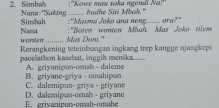 ''Kowe mau saka ngendi Na?''
2. Simbah Nana: "Saking _budhe Siti Mbah."
Simbah :''Masmu Joko ana neng....... ora?"
Nama H GVNET ... Mas Doni." :''Boten wonten Mbah. Mas Joko tilem
Rerangkening tetembuangan ingkang trep kangge njangkepi
pacelathon kasebat, inggih menika......
A. griyanipun-omah - daleme
C. dalemipun- griya - griyane B. griyane-griya - omahipan
E grivaninur-omah-omahe D. dalemipun-omah - griyane