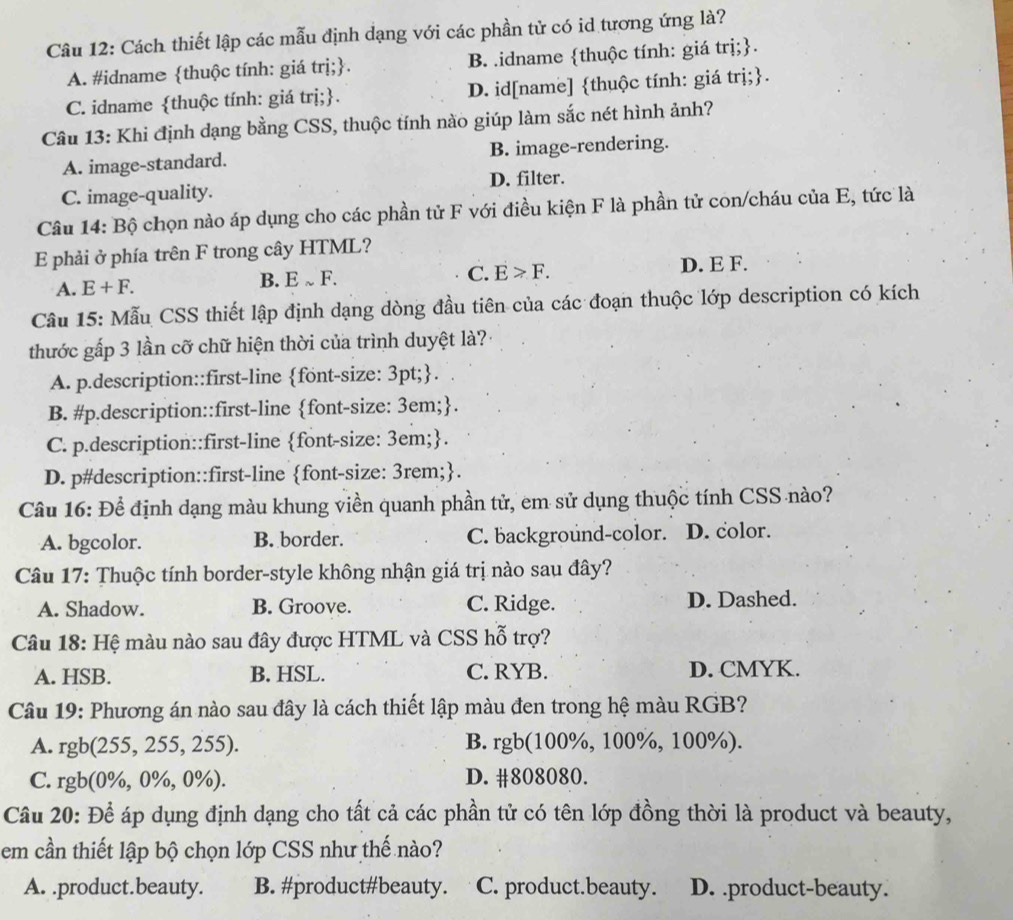 Cách thiết lập các mẫu định dạng với các phần tử có id tương ứng là?
A. #idname thuộc tính: giá trị;. B. .idname thuộc tính: giá trị;.
C. idname thuộc tính: giá trị;. D. id[name] thuộc tính: giá trị;.
Câu 13: Khi định dạng bằng CSS, thuộc tính nào giúp làm sắc nét hình ảnh?
A. image-standard. B. image-rendering.
C. image-quality. D. filter.
Câu 14: Bộ chọn nào áp dụng cho các phần tử F với điều kiện F là phần tử con/cháu của E, tức là
E phải ở phía trên F trong cây HTML?
A. E+F.
B. Esim F D. E F.
C. E>F.
Câu 15: Mẫu CSS thiết lập định dạng dòng đầu tiên của các đoạn thuộc lớp description có kích
thước gấp 3 lần cỡ chữ hiện thời của trình duyệt là?:
A. p.description::first-line font-size: 3pt;.
B. #p.description::first-line font-size: 3em;.
C. p.description::first-line font-size: 3em;.
D. p#description::first-line font-size: 3rem;.
Câu 16: Để định dạng màu khung viền quanh phần tử, em sử dụng thuộc tính CSS nào?
A. bgcolor. B. border. C. background-color. D. color.
Câu 17: Thuộc tính border-style không nhận giá trị nào sau đây?
A. Shadow. B. Groove. C. Ridge. D. Dashed.
Câu 18: Hệ màu nào sau đây được HTML và CSS hỗ trợ?
A. HSB. B. HSL. C. RYB. D. CMYK.
Câu 19: Phương án nào sau đây là cách thiết lập màu đen trong hệ màu RGB?
A. 1 gb(255,255,255). B. rgb(100%, 100%, 100%).
C. rg b(0% ,0% ,0% ). D. #808080.
Câu 20: Để áp dụng định dạng cho tất cả các phần tử có tên lớp đồng thời là product và beauty,
em cần thiết lập bộ chọn lớp CSS như thế nào?
A. .product.beauty. B. #product#beauty. C. product.beauty. D. .product-beauty.