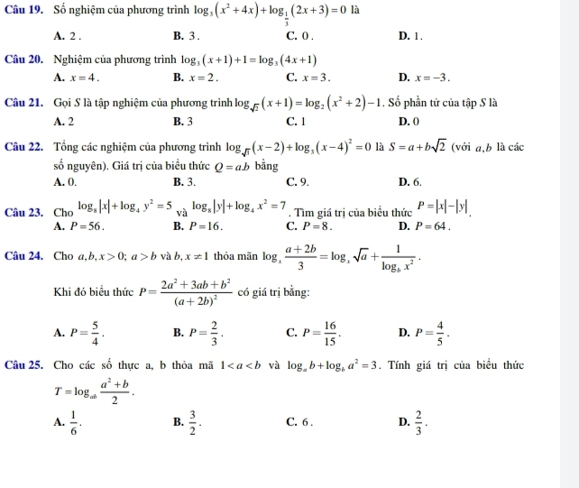 Số nghiệm của phương trình log _3(x^2+4x)+log _ 1/3 (2x+3)=0 là
A. 2 . B. 3 . C. 0 . D. 1 .
Câu 20. Nghiệm của phương trình log _3(x+1)+1=log _3(4x+1)
A. x=4. B. x=2. C. x=3. D. x=-3.
Câu 21. Gọi S là tập nghiệm của phương trình log _sqrt(2)(x+1)=log _2(x^2+2)-1. Số phần tử của tập S là
A. 2 B. 3 C. 1 D. (
Câu 22. Tổng các nghiệm của phương trình log _sqrt(3)(x-2)+log _3(x-4)^2=0 là S=a+bsqrt(2) (với a,b là các
số nguyên). Giá trị của biểu thức Q=ab bằng
A. 0. B. 3. C. 9. D. 6.
Câu 23. Cho log _8|x|+log _4y^2=5 và log _8|y|+log _4x^2=7. Tìm giá trị của biểu thức P=|x|-|y|
A. P=56. B. P=16. C. P=8. D. P=64.
Câu 24. Cho a,b,x>0;a>b và b, x!= 1 thỏa mãn log _x (a+2b)/3 =log _xsqrt(a)+frac 1log _bx^2.
Khi đó biểu thức P=frac 2a^2+3ab+b^2(a+2b)^2 có giá trị bằng:
A. P= 5/4 . B. P= 2/3 . C. P= 16/15 . D. P= 4/5 .
Câu 25. Cho các số thực a, b thỏa mã 1 và log _ab+log _ba^2=3. Tính giá trị của biều thức
T=log _ab (a^2+b)/2 .
A.  1/6 . B.  3/2 . C. 6 . D.  2/3 .