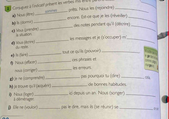 Conjuguez à l'indicatif présent les verbes mis entre par_ 
a) Nous (être) __ sommes prêts. Nous les (rejoindre) 
_ 
encore. Est-ce que je les (réveiller)_ 
b) lls (dormir) 
des notes pendant qu'il (décrire)_ 
c) Vous (prendre) 
_ 
la situation. 
d) Vous (écrire) _les messages et je (s'occuper) m_ 
du reste. 
. 
e) lls (faire)_ tout ce qu'ils (pouvoir) _Nouble pas ep le ge dans n e 
f) Nous (effacer) _ces phrases et 
comme plagn. 
mangeors 
nous (corriger) _les erreurs. 
g) Je ne (comprendre) _pas pourquoi tu (dire) _cela, 
h) Je trouve qu'il (acquérir) _de bonnes habitudes. 
i) Nous (loger)_ ici depuis un an. Nous (songer)_ 
à déménager. 
j) Elle ne (vouloir) _pas le dire, mais ils (se réunir) se_ 
ce sor