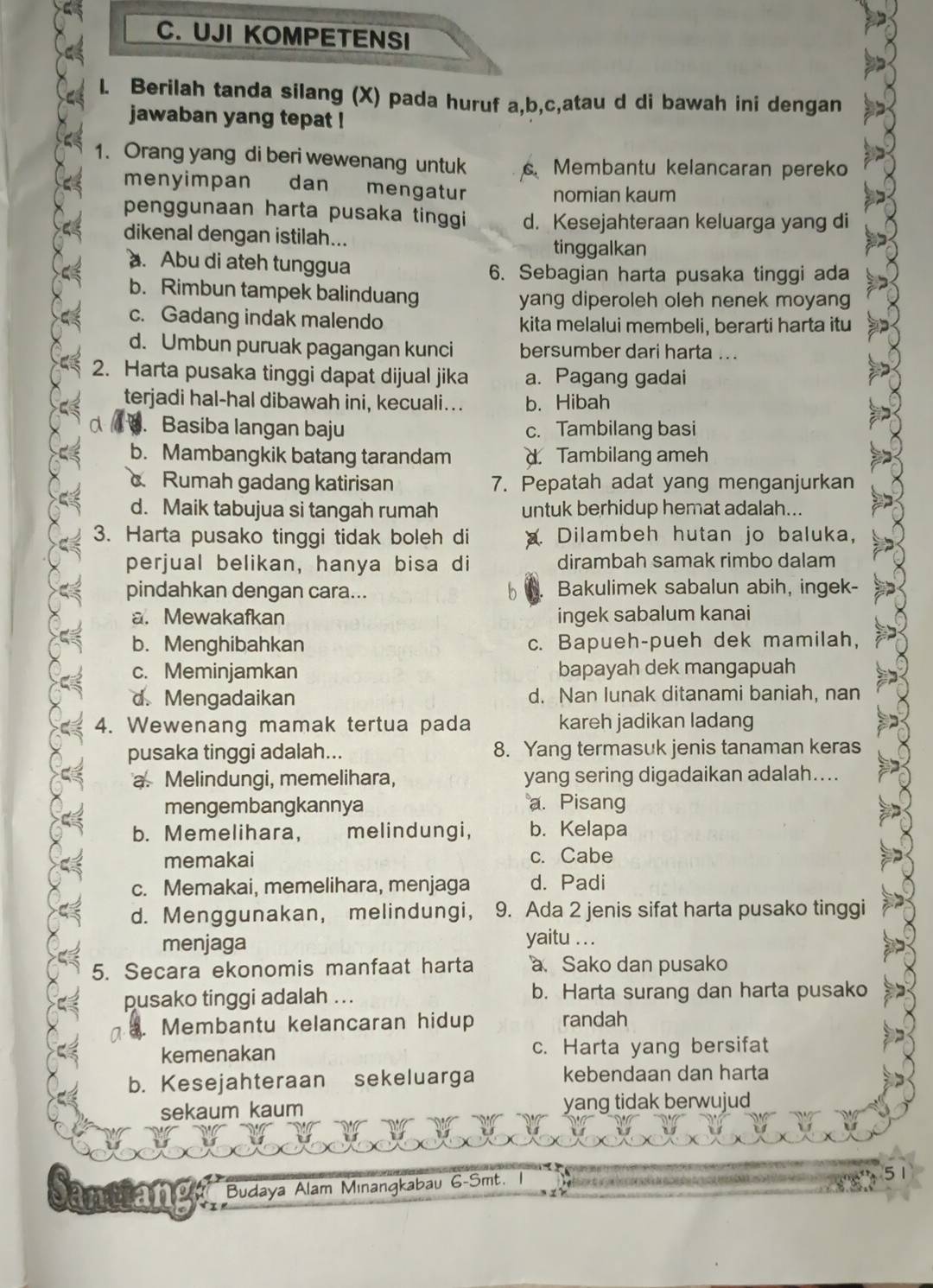 UJI KOMPETENSI
l. Berilah tanda silang (X) pada huruf a,b,c,atau d di bawah ini dengan
jawaban yang tepat !
1. Orang yang di beri wewenang untuk  Membantu kelancaran pereko
menyimpan dan mengatur nomian kaum
penggunaan harta pusaka tinggi d. Kesejahteraan keluarga yang di
dikenal dengan istilah...
tinggalkan. Abu di ateh tunggua
6. Sebagian harta pusaka tinggi ada
b. Rimbun tampek balinduang yang diperoleh oleh nenek moyang
c. Gadang indak malendo kita melalui membeli, berarti harta itu
d. Umbun puruak pagangan kunci bersumber dari harta ..
2. Harta pusaka tinggi dapat dijual jika a. Pagang gadai
terjadi hal-hal dibawah ini, kecuali... b. Hibah. Basiba langan baju c. Tambilang basi
b. Mambangkik batang tarandam d Tambilang ameh
Rumah gadang katirisan 7. Pepatah adat yang menganjurkan
d. Maik tabujua si tangah rumah untuk berhidup hemat adalah...
3. Harta pusako tinggi tidak boleh di Dilambeh hutan jo baluka,
perjual belikan, hanya bisa di dirambah samak rimbo dalam
pindahkan dengan cara... Bakulimek sabalun abih, ingek-
a. Mewakafkan ingek sabalum kanai
b. Menghibahkan c. Bapueh-pueh dek mamilah,
c. Meminjamkan bapayah dek mangapuah
d. Mengadaikan d. Nan lunak ditanami baniah, nan
4. Wewenang mamak tertua pada kareh jadikan ladang
pusaka tinggi adalah... 8. Yang termasuk jenis tanaman keras
a. Melindungi, memelihara, yang sering digadaikan adalah....
mengembangkannya a. Pisang
b. Memelihara, melindungi, b. Kelapa
memakai c. Cabe
c. Memakai, memelihara, menjaga d. Padi
d. Menggunakan, melindungi, 9. Ada 2 jenis sifat harta pusako tinggi
menjaga yaitu . . .
5. Secara ekonomis manfaat harta a Sako dan pusako
pusako tinggi adalah ... b. Harta surang dan harta pusako
Membantu kelancaran hidup randah
kemenakan c. Harta yang bersifat
b. Kesejahteraan sekeluarga kebendaan dan harta
sekaum kaum yang tidak berwujud
rrianey Budaya Alam Mınangkabau G-Smt.
51