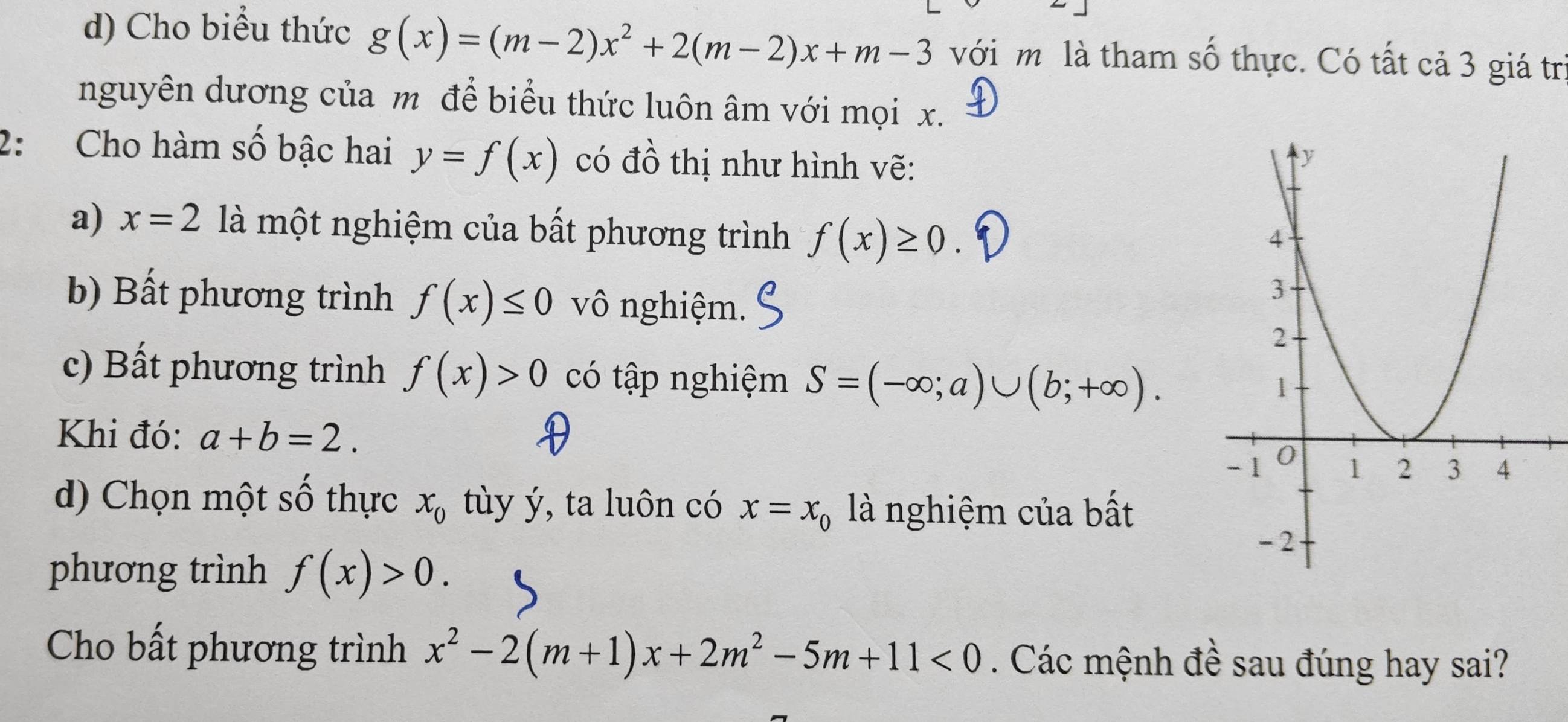 Cho biểu thức g(x)=(m-2)x^2+2(m-2)x+m-3 với m là tham số thực. Có tất cả 3 giá trì 
nguyên dương của m để biểu thức luôn âm với mọi x. 
2: Cho hàm số bậc hai y=f(x) có đồ thị như hình vẽ: 
a) x=2 là một nghiệm của bất phương trình f(x)≥ 0. 
b) Bất phương trình f(x)≤ 0 vô nghiệm. 
c) Bất phương trình f(x)>0 có tập nghiệm S=(-∈fty ;a)∪ (b;+∈fty ). 
Khi đó: a+b=2. 
d) Chọn một số thực x_0 tùy ý, ta luôn có x=x_0 là nghiệm của bất 
phương trình f(x)>0. 
Cho bất phương trình x^2-2(m+1)x+2m^2-5m+11<0</tex> . Các mệnh đề sau đúng hay sai?