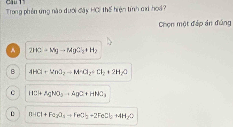 Cầu 11
Trong phản ứng nào dưới đây HCI thế hiện tính oxi hoá?
Chọn một đáp án đúng
A 2HCl+Mgto MgCl_2+H_2
B 4HCl+MnO_2to MnCl_2+Cl_2+2H_2O
C HCl+AgNO_3to AgCl+HNO_3
D 8HCl+Fe_3O_4to FeCl_2+2FeCl_3+4H_2O