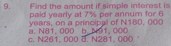 Find the amount if simple interest is
paid yearly at 7% per annum for 6
years, on a principal of N180, 000
a. N81, 000 b. N91, 000
c. N261, 000 d. N281, 000 °