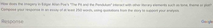 How does the imagery in Edgar Allan Poe's "The Pit and the Pendulum" interact with other literary elements such as tone, theme or plot? 
Compose your response in an essay of at least 250 words, using quotations from the story to support your analysis. 
Response Google