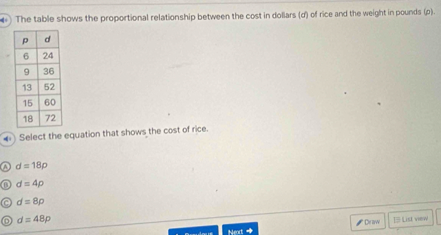 The table shows the proportional relationship between the cost in dollars (d) of rice and the weight in pounds (ρ).
Select the equation that shows the cost of rice.
a d=18p
d=4p
d=8p
d=48p
* Draw ] List view
Next