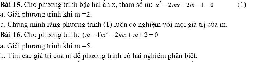 Cho phương trình bậc hai ẩn x, tham số m: x^2-2mx+2m-1=0 (1) 
a. Giải phương trình khi m=2. 
b. Chứng minh rằng phương trình (1) luôn có nghiệm với mọi giá trị của m. 
Bài 16. Cho phương trình: (m-4)x^2-2mx+m+2=0
a. Giải phương trình khi m=5. 
b. Tìm các giá trị của m để phương trình có hai nghiệm phân biệt.