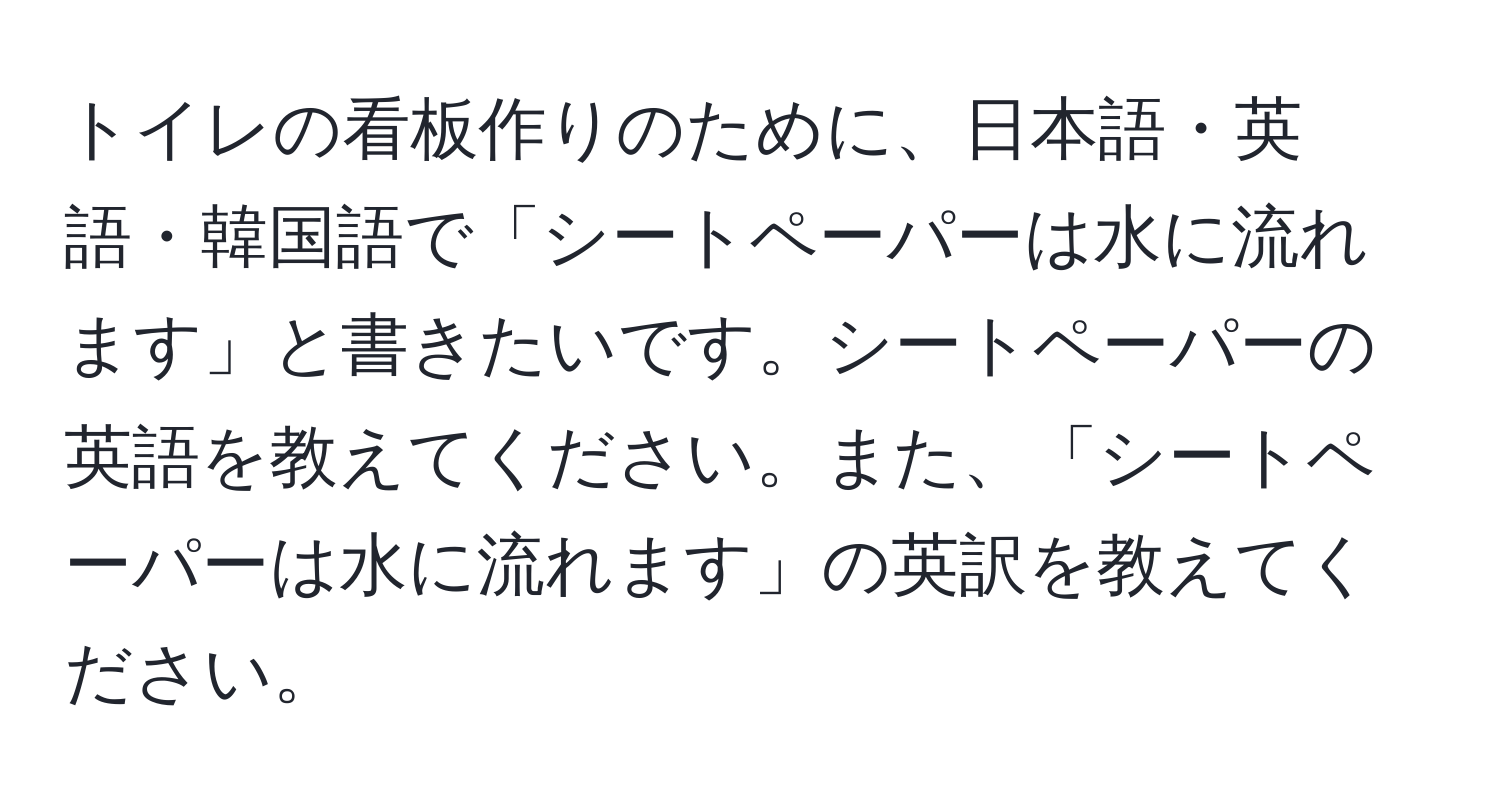 トイレの看板作りのために、日本語・英語・韓国語で「シートペーパーは水に流れます」と書きたいです。シートペーパーの英語を教えてください。また、「シートペーパーは水に流れます」の英訳を教えてください。