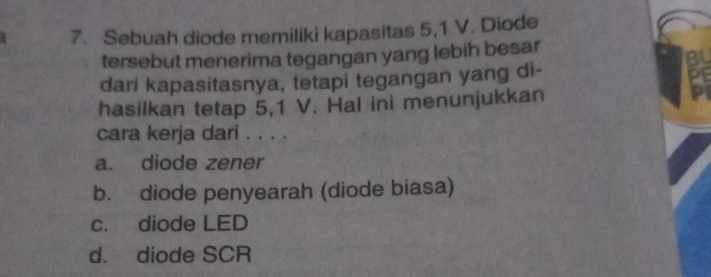 Sebuah diode memiliki kapasitas 5, 1 V. Diode
tersebut menerima tegangan yang lebih besar
dari kapasitasnya, tetapi tegangan yang di-
hasilkan tetap 5,1 V. Hal ini menunjukkan
cara kerja dari . . . .
a. diode zener
b. diode penyearah (diode biasa)
c. diode LED
d. diode SCR