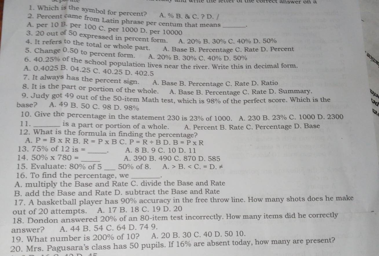 and wrie the leter of the corfect answer on a
1. Which is the symbol for percent? A. % B. & C. ? D. /
2. Percent came from Latin phrase per centum that means _.
A. per 10 B. per 100 C. per 1000 D. per 10000
3. 20 out of 50 expressed in percent form. A. 20% B. 30% C. 40% D. 50%
4. It refers to the total or whole part. A. Base B. Percentage C. Rate D. Percent
5. Change 0.50 to percent form. A. 20% B. 30% C. 40% D. 50%
'o nɔ
6. 40.25% of the school population lives near the river. Write this in decimal form.
A. 0.4025 B. 04.25 C. 40.25 D. 402.5
7. It always has the percent sign. A. Base B. Percentage C. Rate D. Ratio
8. It is the part or portion of the whole. A. Base B. Percentage C. Rate D. Summary.
9. Judy got 49 out of the 50-item Math test, which is 98% of the perfect score. Which is the əd
base? A. 49 B. 50 C. 98 D. 98%
10. Give the percentage in the statement 230 is 23% of 1000. A. 230 B. 23% C. 1000 D. 2300
11. _is a part or portion of a whole. A. Percent B. Rate C. Percentage D. Base
12. What is the formula in finding the percentage?
A. P=B* R B. R=P* B C. P=R/ BD.B=P* R
13. 75% of 12 is = _. A. 8 B. 9 C. 10 D. 11
14. 50% * 780= _A. 390 B. 490 C. 870 D. 585
15. Evaluate: 80% of 5 _50% of 8. A. B.
16. To find the percentage, we _.
A. multiply the Base and Rate C. divide the Base and Rate
B. add the Base and Rate D. subtract the Base and Rate
17. A basketball player has 90% accuracy in the free throw line. How many shots does he make
out of 20 attempts. A. 17 B. 18 C. 19 D. 20
18. Dondon answered 20% of an 80-item test incorrectly. How many items did he correctly
answer? A. 44 B. 54 C. 64 D. 74 9.
19. What number is 200% of 10? A. 20 B. 30 C. 40 D. 50 10.
20. Mrs. Pagusara’s class has 50 pupils. If 16% are absent today, how many are present?