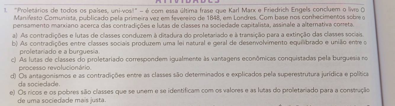 “Proletários de todos os países, uni-vos!” - é com essa última frase que Karl Marx e Friedrich Engels concluem o livro O
Manifesto Comunista, publicado pela primeira vez em fevereiro de 1848, em Londres. Com base nos conhecimentos sobre o
pensamento marxiano acerca das contradições e lutas de classes na sociedade capitalista, assinale a alternativa correta.
a) As contradições e lutas de classes conduzem à ditadura do proletariado e à transição para a extinção das classes sociais.
b) As contradições entre classes sociais produzem uma lei natural e geral de desenvolvimento equilibrado e união entre o
proletariado e a burguesia.
c) As lutas de classes do proletariado correspondem igualmente às vantagens econômicas conquistadas pela burguesia no
processo revolucionário.
d) Os antagonismos e as contradições entre as classes são determinados e explicados pela superestrutura jurídica e política
da sociedade.
e) Os ricos e os pobres são classes que se unem e se identificam com os valores e as lutas do proletariado para a construção
de uma sociedade mais justa.