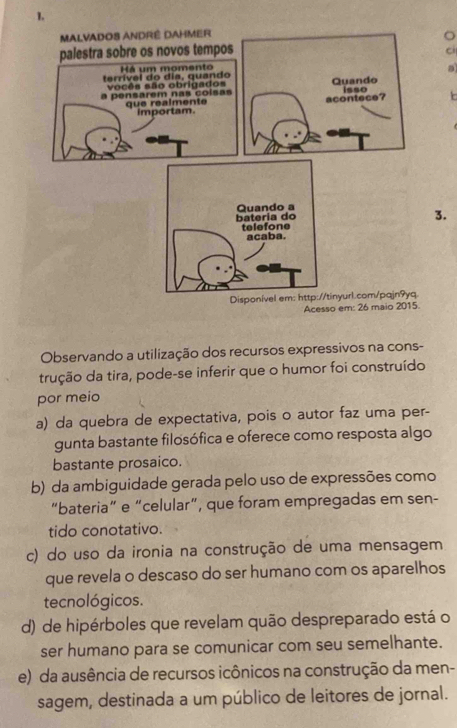 ci
a
3.
Acesso em: 26 maio 2015.
Observando a utilização dos recursos expressivos na cons-
trução da tira, pode-se inferir que o humor foi construído
por meio
a) da quebra de expectativa, pois o autor faz uma per-
gunta bastante filosófica e oferece como resposta algo
bastante prosaico.
b) da ambiguidade gerada pelo uso de expressões como
“bateria” e “celular”, que foram empregadas em sen-
tido conotativo.
c) do uso da ironia na construção de uma mensagem
que revela o descaso do ser humano com os aparelhos
tecnológicos.
d) de hipérboles que revelam quão despreparado está o
ser humano para se comunicar com seu semelhante.
e) da ausência de recursos icônicos na construção da men-
sagem, destinada a um público de leitores de jornal.