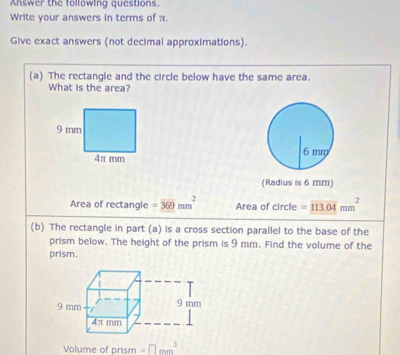 Answer the following questions. 
Write your answers in terms of π. 
Give exact answers (not decimal approximations). 
(a) The rectangle and the circle below have the same area. 
What is the area? 
(Radius is 6 mm) 
Area of rectangle =overline 369mm^2 Area of circle =overline 113.04mm^2
(b) The rectangle in part (a) is a cross section parallel to the base of the 
prism below. The height of the prism is 9 mm. Find the volume of the 
prism. 
Volume of prism =□ mm^3