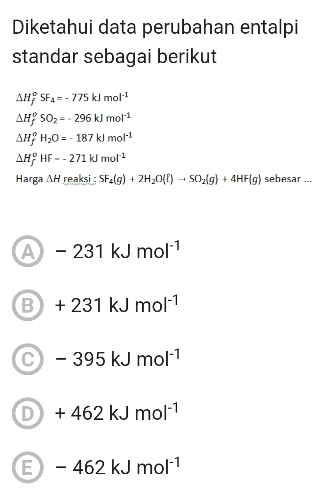 Diketahui data perubahan entalpi
standar sebagai berikut
△ H_f^(oSF_4)=-775kJmol^(-1)
△ H_f^(oSO_2)=-296kJmol^(-1)
△ H_f^(oH_2)O=-187kJmol^(-1)
△ H_f^(oHF=-271kJmol^-1)
Harga △ H reaksi : SF_4(g)+2H_2O(ell )to SO_2(g)+4HF(g) sebesar ...
A -231kJmol^(-1)
B +231kJmol^(-1)
C -395kJmol^(-1)
D +462kJmol^(-1)
E -462kJmol^(-1)