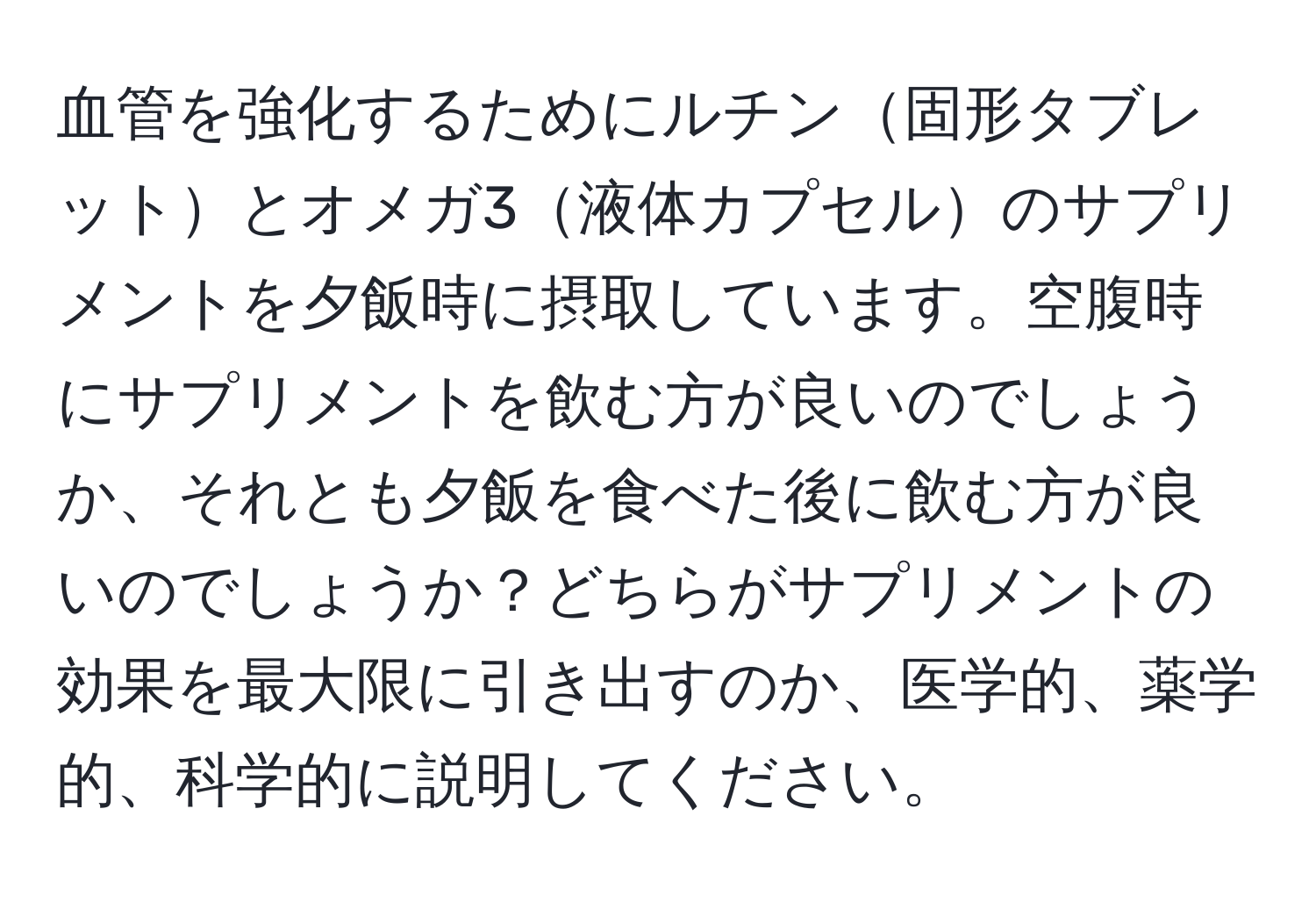 血管を強化するためにルチン固形タブレットとオメガ3液体カプセルのサプリメントを夕飯時に摂取しています。空腹時にサプリメントを飲む方が良いのでしょうか、それとも夕飯を食べた後に飲む方が良いのでしょうか？どちらがサプリメントの効果を最大限に引き出すのか、医学的、薬学的、科学的に説明してください。