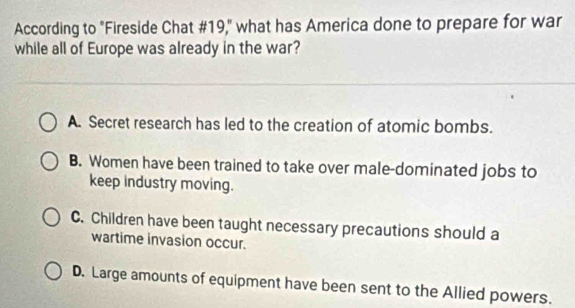 According to "Fireside Chat #19," what has America done to prepare for war
while all of Europe was already in the war?
A. Secret research has led to the creation of atomic bombs.
B. Women have been trained to take over male-dominated jobs to
keep industry moving.
C. Children have been taught necessary precautions should a
wartime invasion occur.
D. Large amounts of equipment have been sent to the Allied powers.